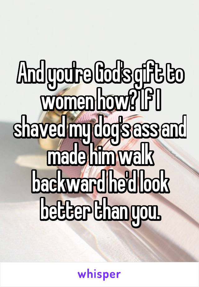 And you're God's gift to women how? If I shaved my dog's ass and made him walk backward he'd look better than you.