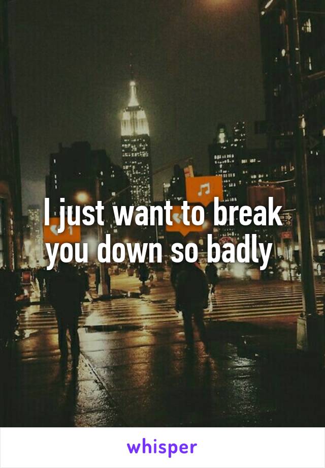 I just want to break you down so badly 