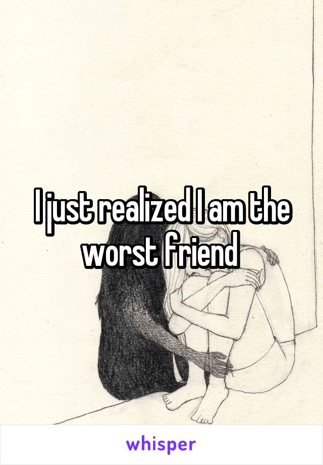 I just realized I am the worst friend 