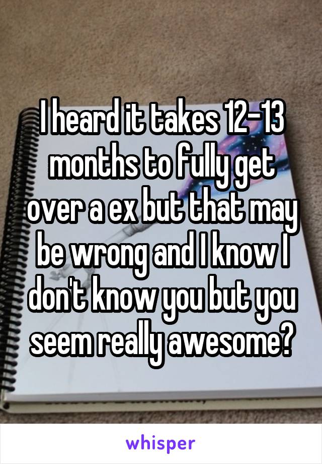 I heard it takes 12-13 months to fully get over a ex but that may be wrong and I know I don't know you but you seem really awesome😊