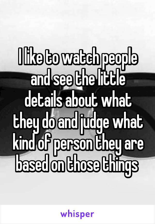 I like to watch people and see the little details about what they do and judge what kind of person they are based on those things 