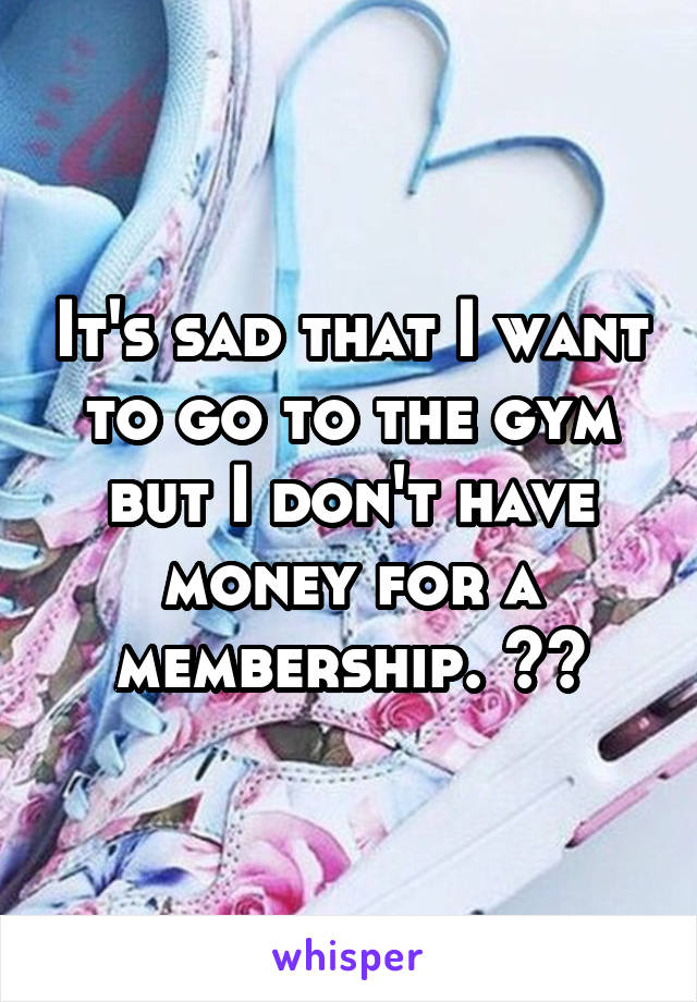 It's sad that I want to go to the gym but I don't have money for a membership. 😳😞