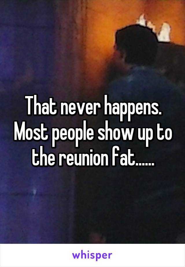 That never happens. Most people show up to the reunion fat......