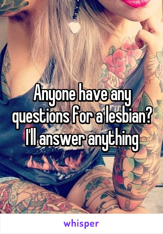 Anyone have any questions for a lesbian? I'll answer anything