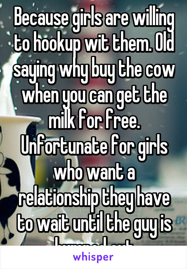 Because girls are willing to hookup wit them. Old saying why buy the cow when you can get the milk for free. Unfortunate for girls who want a relationship they have to wait until the guy is humped out