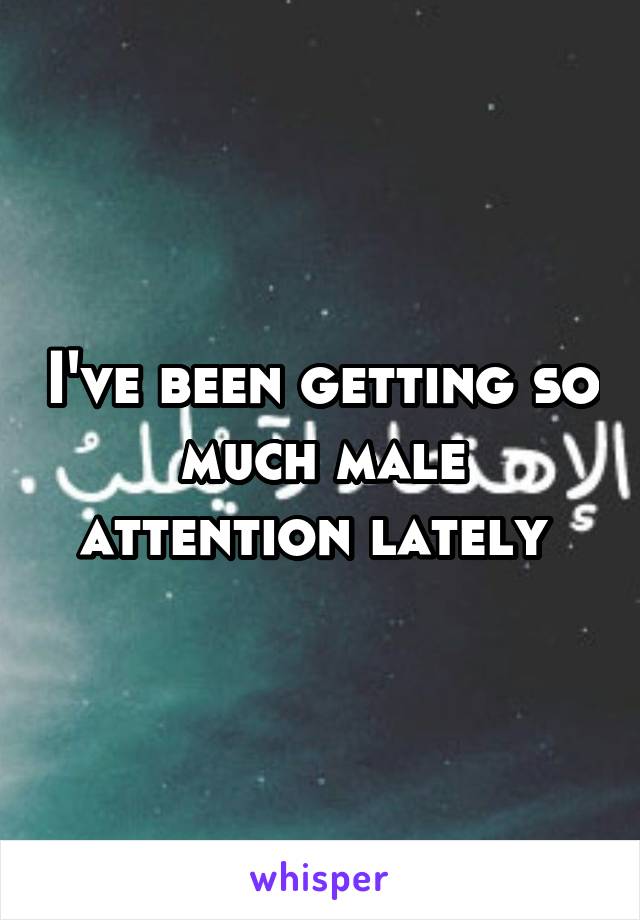 I've been getting so much male attention lately 