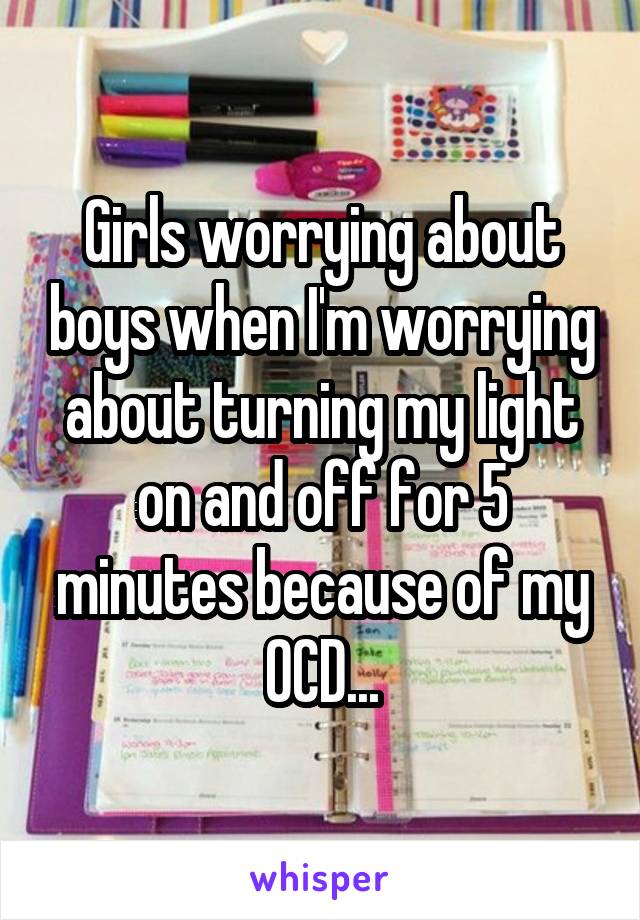 Girls worrying about boys when I'm worrying about turning my light on and off for 5 minutes because of my OCD...