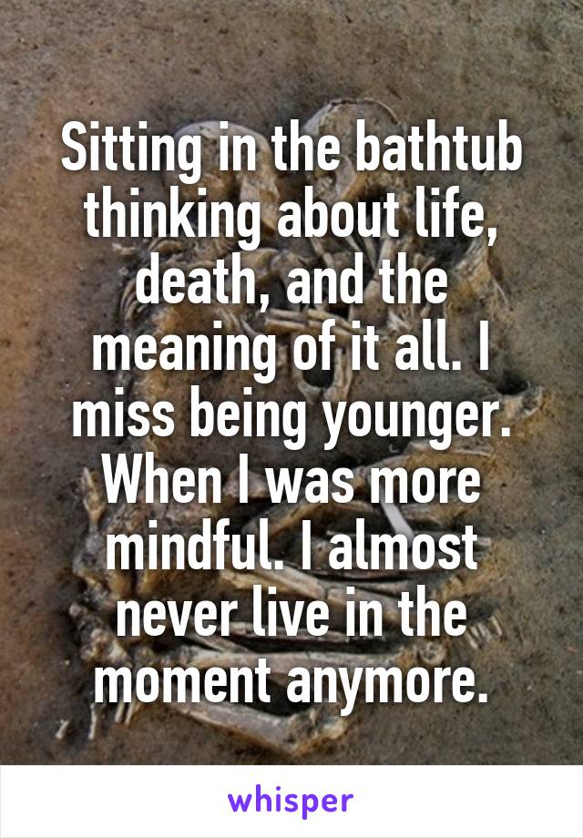 Sitting in the bathtub thinking about life, death, and the meaning of it all. I miss being younger. When I was more mindful. I almost never live in the moment anymore.