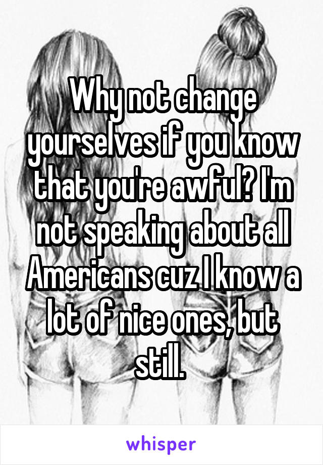 Why not change yourselves if you know that you're awful? I'm not speaking about all Americans cuz I know a lot of nice ones, but still. 