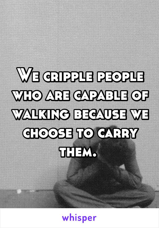 We cripple people who are capable of walking because we choose to carry them. 