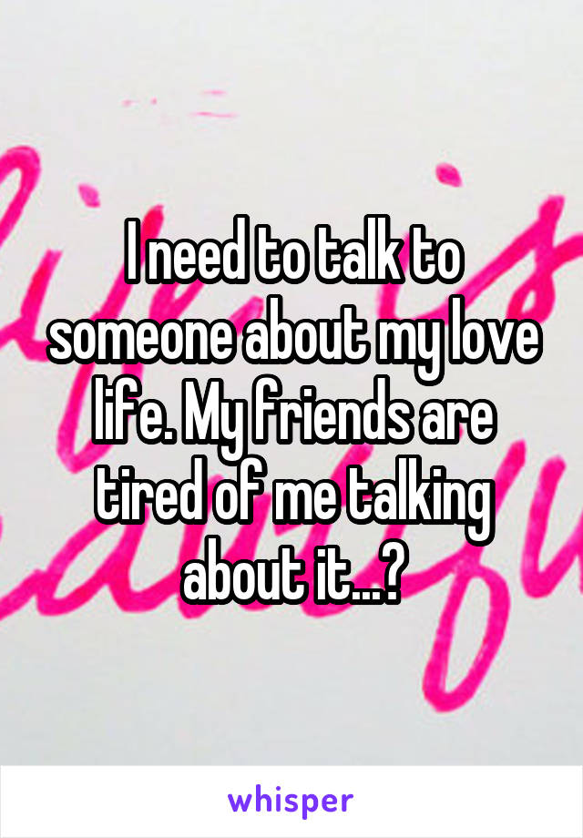 I need to talk to someone about my love life. My friends are tired of me talking about it...😣