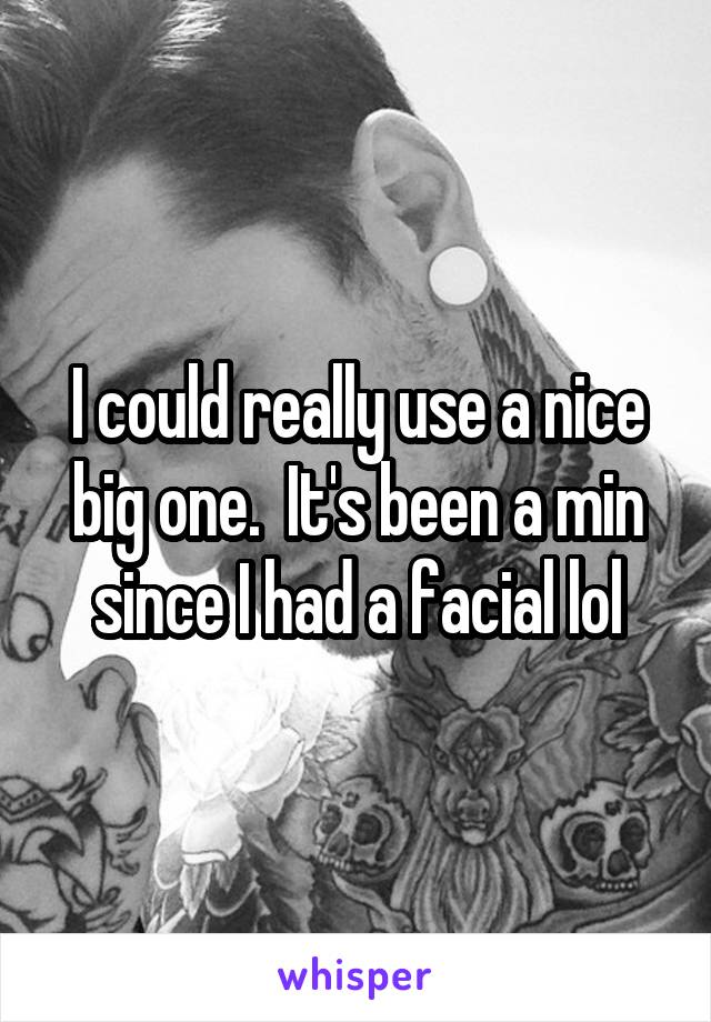 I could really use a nice big one.  It's been a min since I had a facial lol