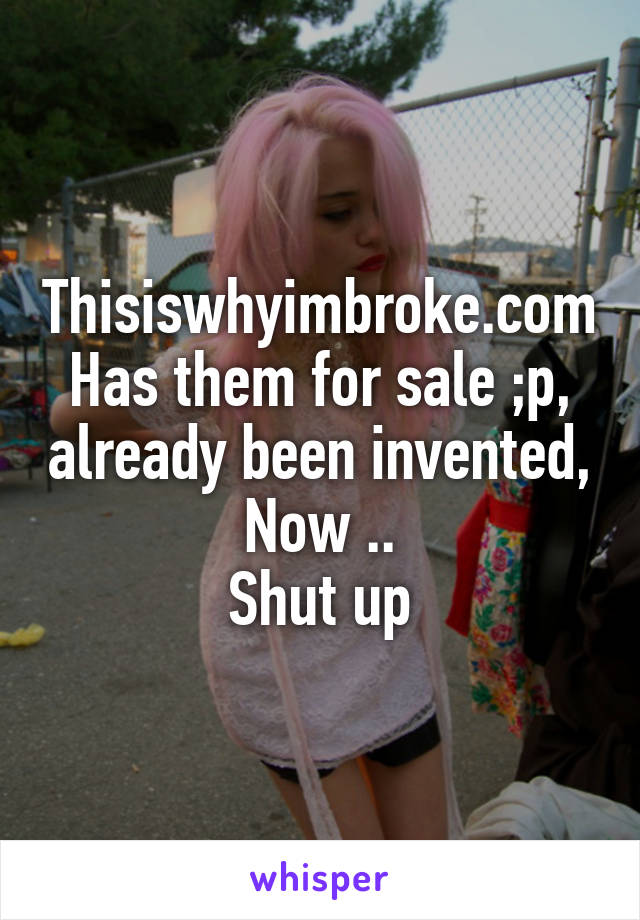 Thisiswhyimbroke.com
Has them for sale ;p, already been invented,
Now ..
Shut up