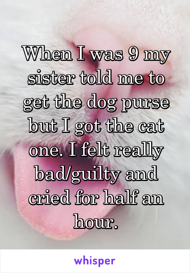 When I was 9 my sister told me to get the dog purse but I got the cat one. I felt really bad/guilty and cried for half an hour.