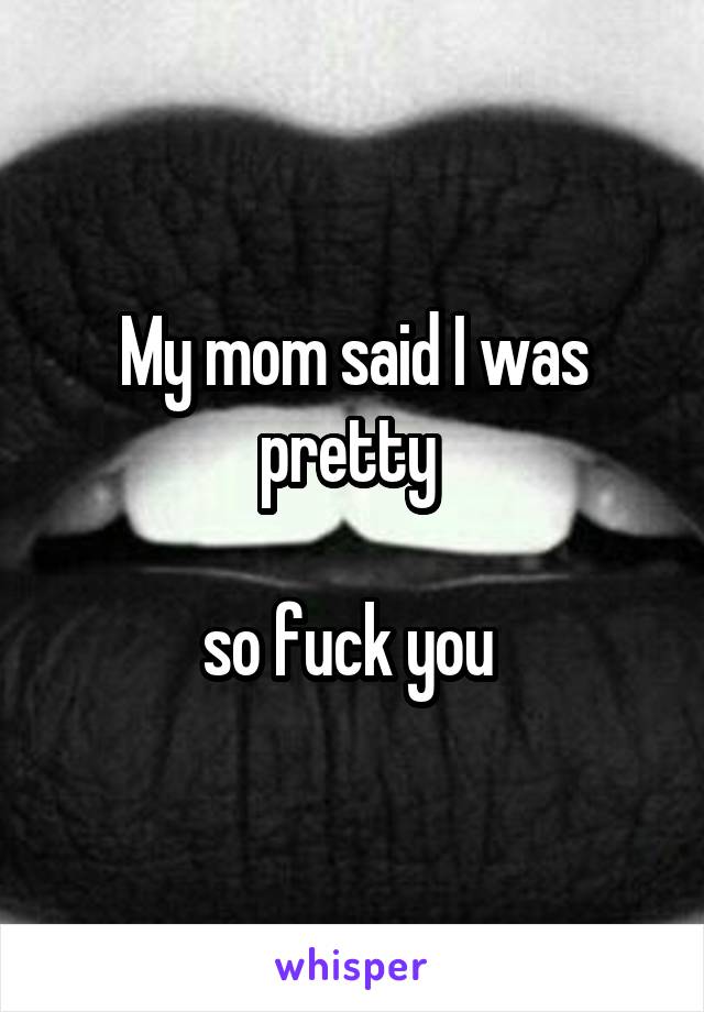 My mom said I was pretty 

so fuck you 