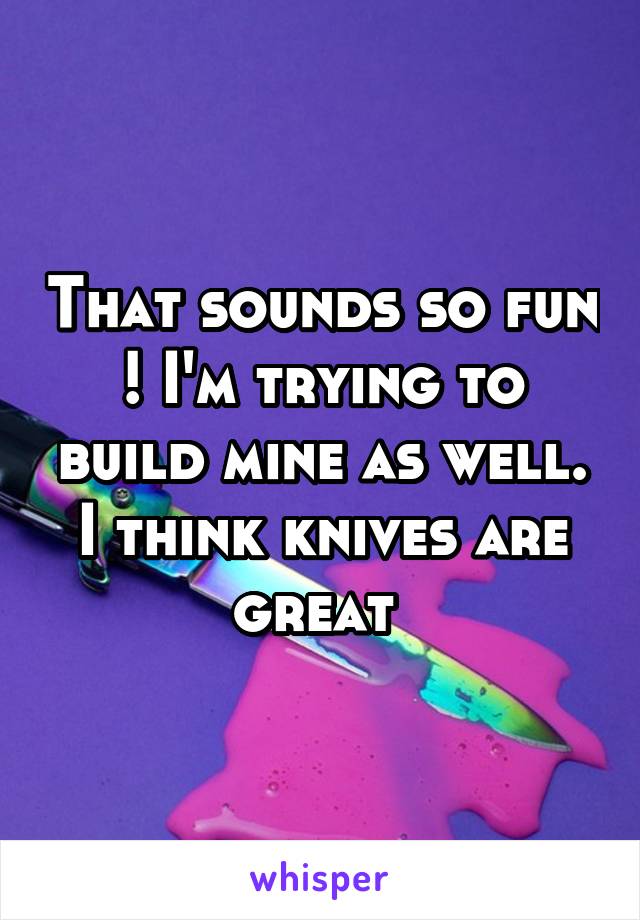 That sounds so fun ! I'm trying to build mine as well. I think knives are great 