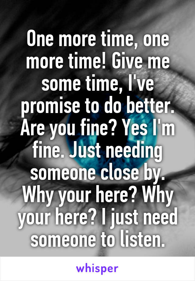 One more time, one more time! Give me some time, I've promise to do better. Are you fine? Yes I'm fine. Just needing someone close by. Why your here? Why your here? I just need someone to listen.