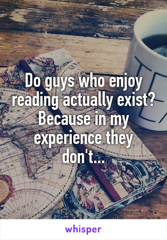 Do guys who enjoy reading actually exist? Because in my experience they don't...