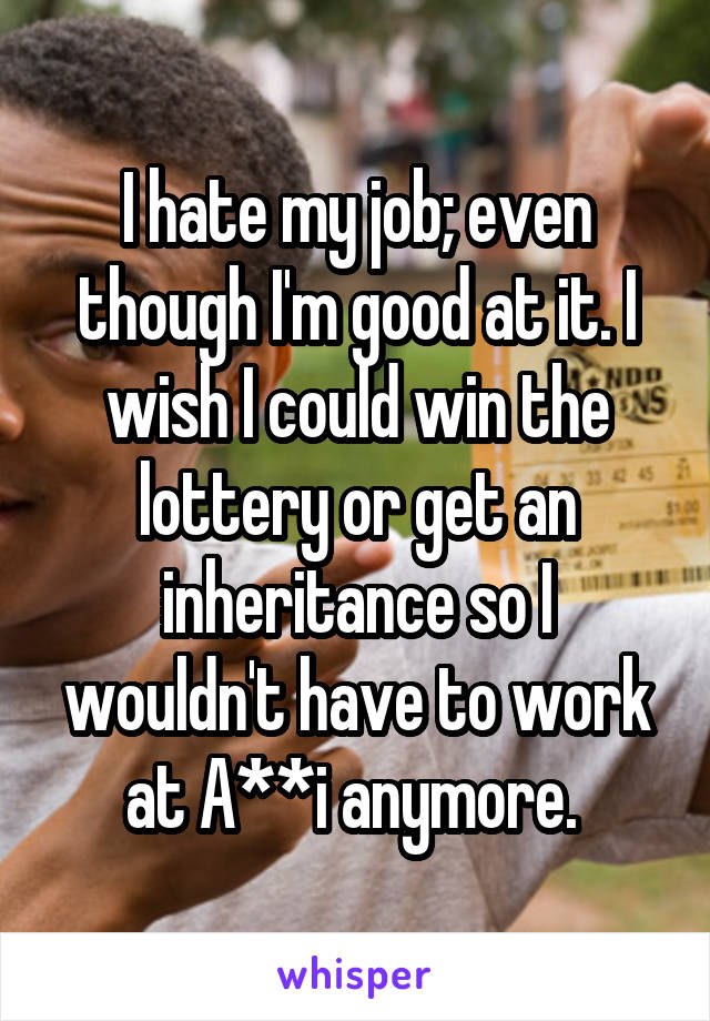 I hate my job; even though I'm good at it. I wish I could win the lottery or get an inheritance so I wouldn't have to work at A**i anymore. 