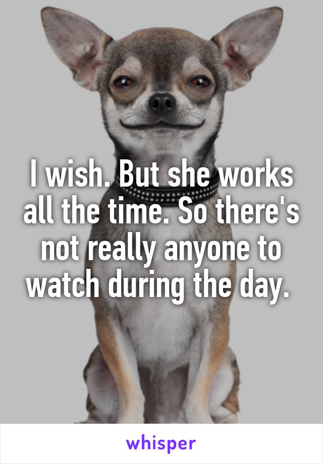 I wish. But she works all the time. So there's not really anyone to watch during the day. 