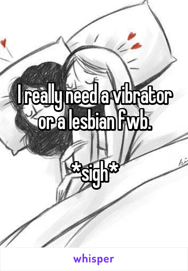 I really need a vibrator or a lesbian fwb.

*sigh*