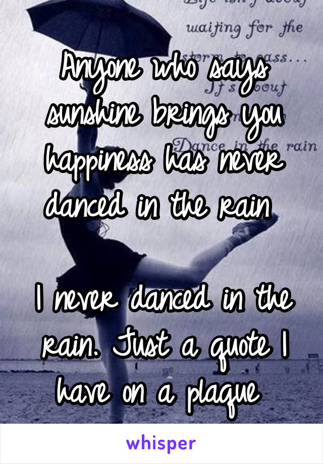 Anyone who says sunshine brings you happiness has never danced in the rain 

I never danced in the rain. Just a quote I have on a plaque 