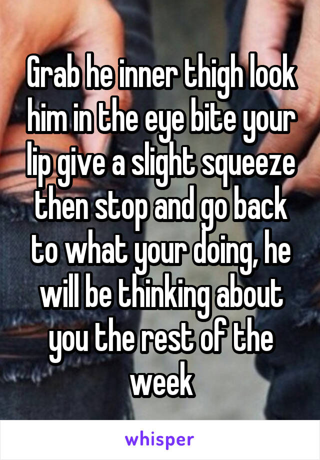 Grab he inner thigh look him in the eye bite your lip give a slight squeeze then stop and go back to what your doing, he will be thinking about you the rest of the week