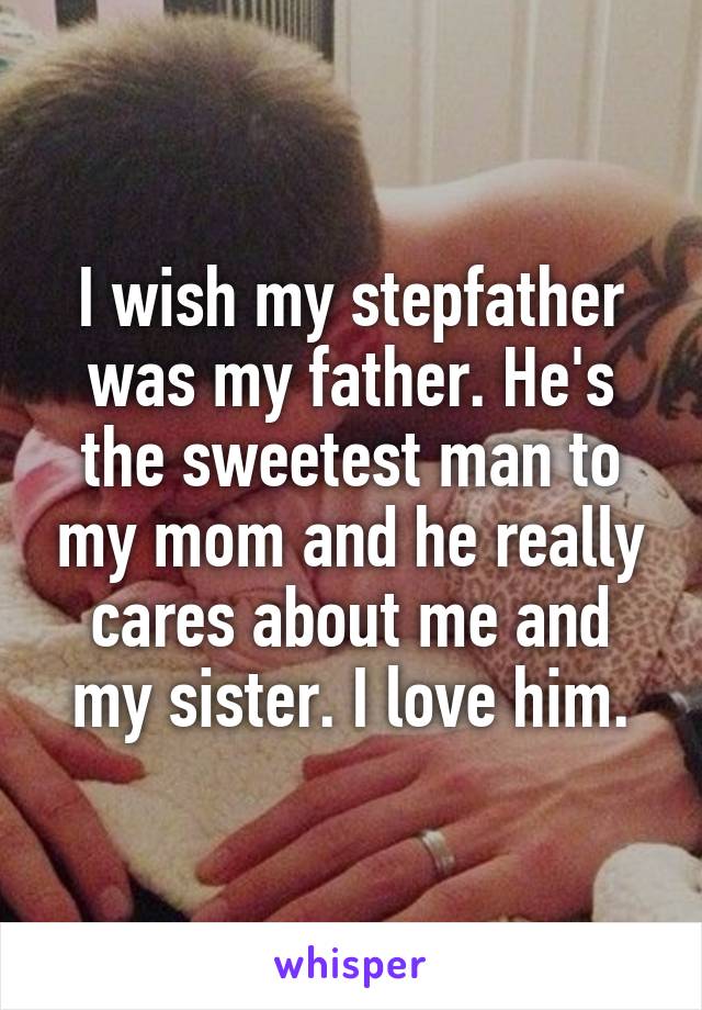 I wish my stepfather was my father. He's the sweetest man to my mom and he really cares about me and my sister. I love him.