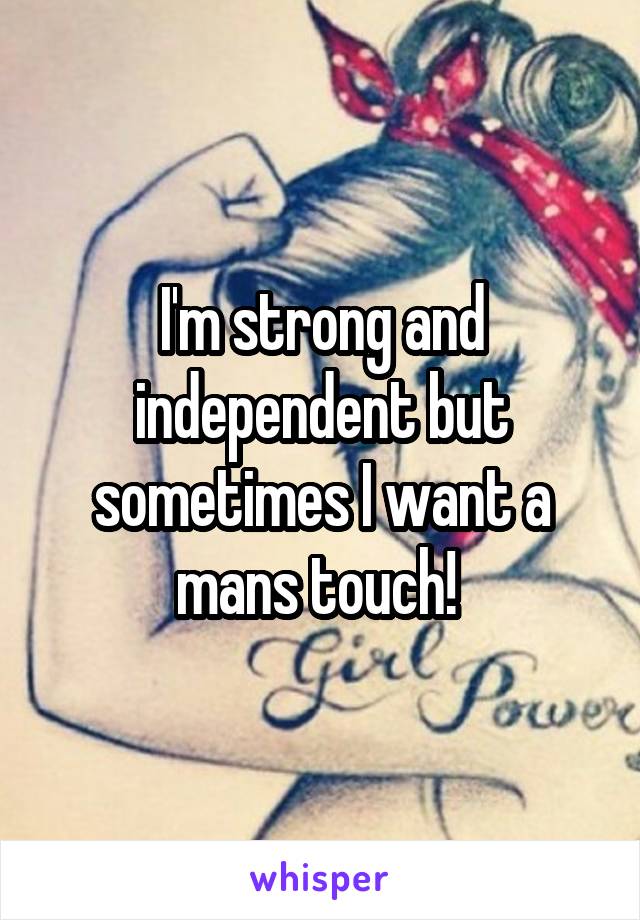 I'm strong and independent but sometimes I want a mans touch! 