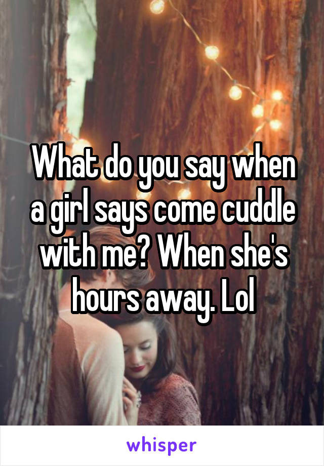 What do you say when a girl says come cuddle with me? When she's hours away. Lol