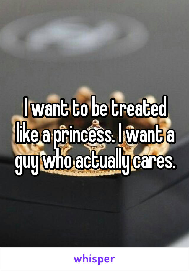 I want to be treated like a princess. I want a guy who actually cares.