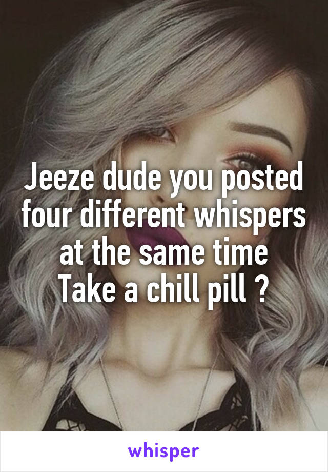 Jeeze dude you posted four different whispers at the same time
Take a chill pill 😂