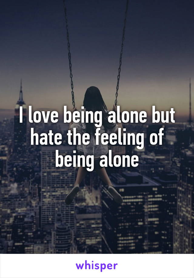 I love being alone but hate the feeling of being alone