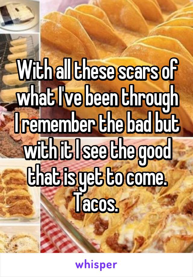 With all these scars of what I've been through I remember the bad but with it I see the good that is yet to come. Tacos. 