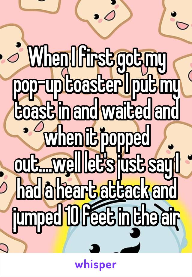 When I first got my pop-up toaster I put my toast in and waited and when it popped out....well let's just say I had a heart attack and jumped 10 feet in the air