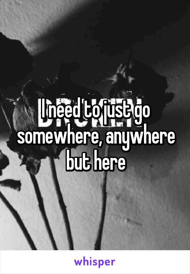 I need to just go somewhere, anywhere but here