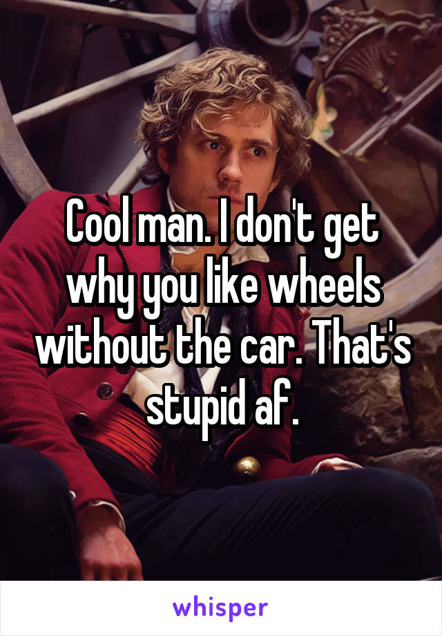 Cool man. I don't get why you like wheels without the car. That's stupid af.