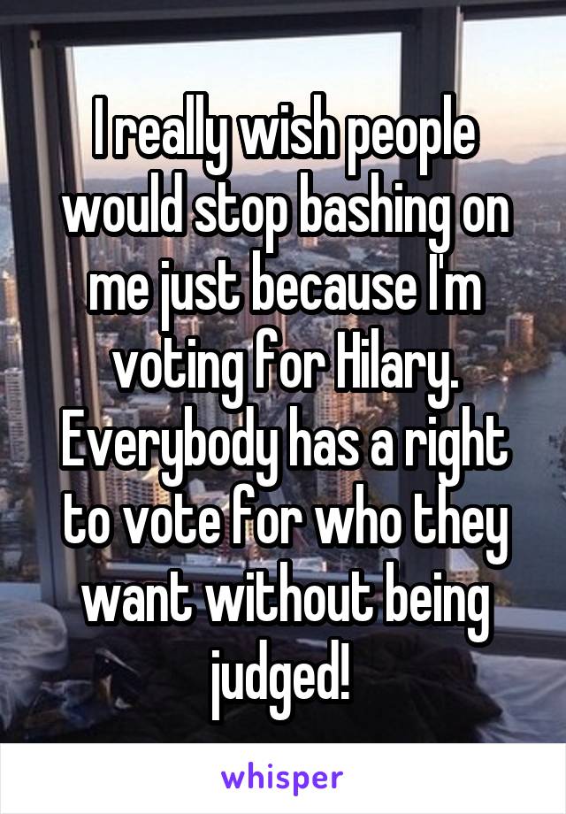 I really wish people would stop bashing on me just because I'm voting for Hilary. Everybody has a right to vote for who they want without being judged! 