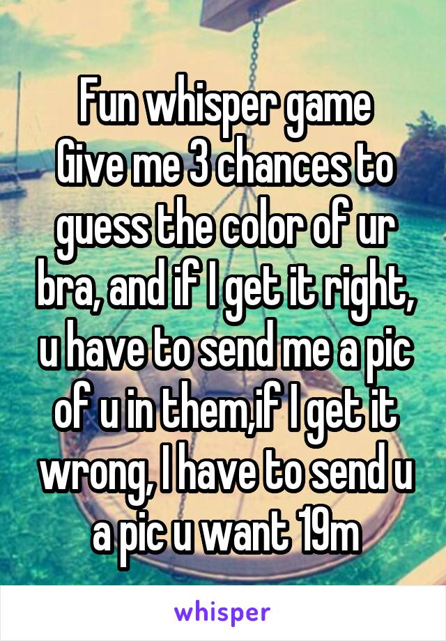 Fun whisper game
Give me 3 chances to guess the color of ur bra, and if I get it right, u have to send me a pic of u in them,if I get it wrong, I have to send u a pic u want 19m