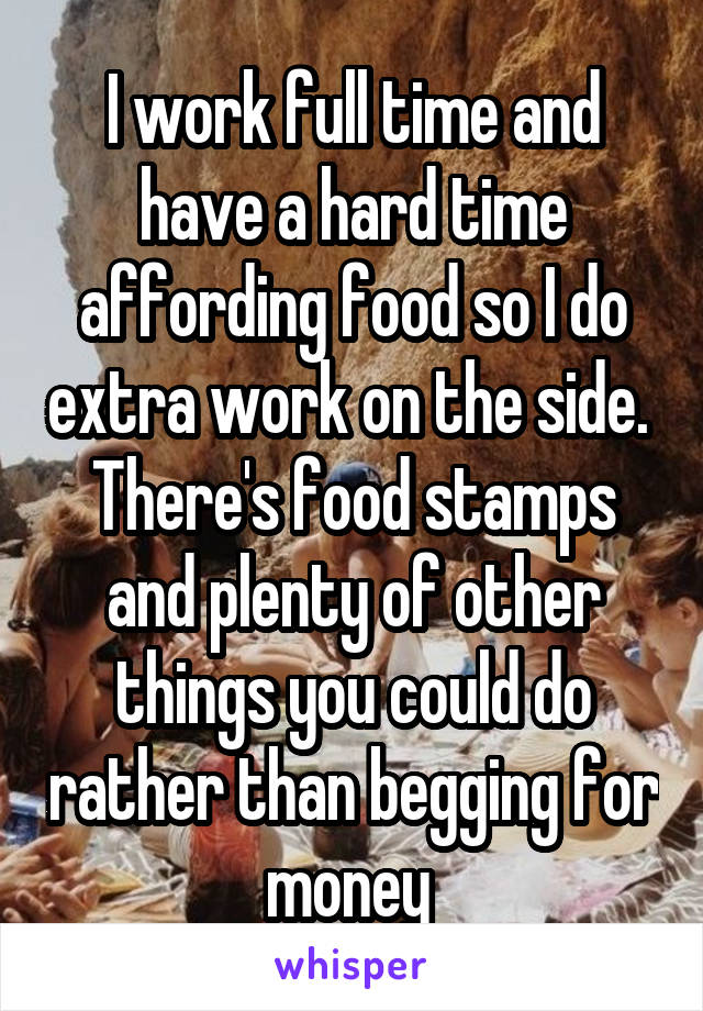 I work full time and have a hard time affording food so I do extra work on the side.  There's food stamps and plenty of other things you could do rather than begging for money 