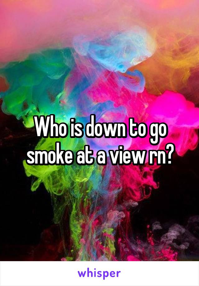 Who is down to go smoke at a view rn?