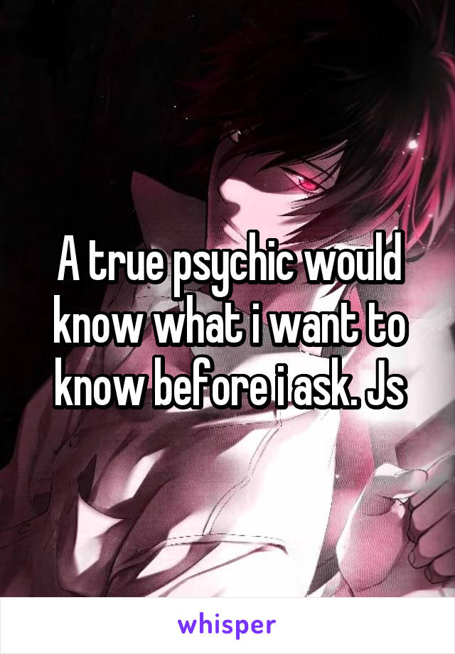 A true psychic would know what i want to know before i ask. Js