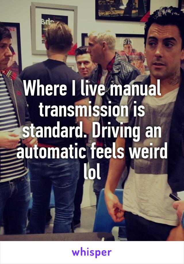 Where I live manual transmission is standard. Driving an automatic feels weird lol