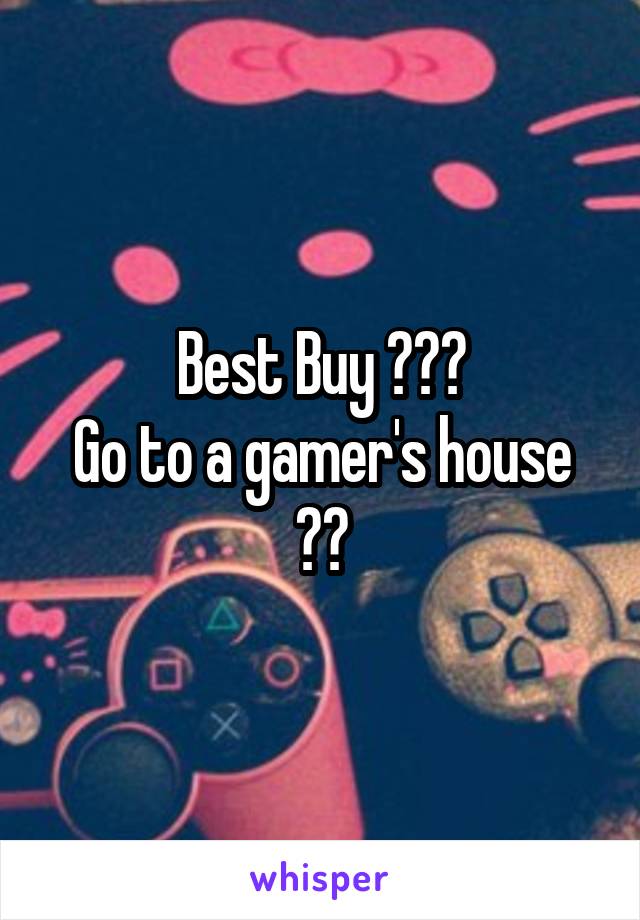 Best Buy 😂😂😂
Go to a gamer's house 😂😂