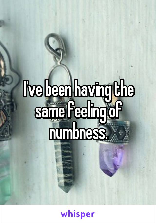 I've been having the same feeling of numbness.