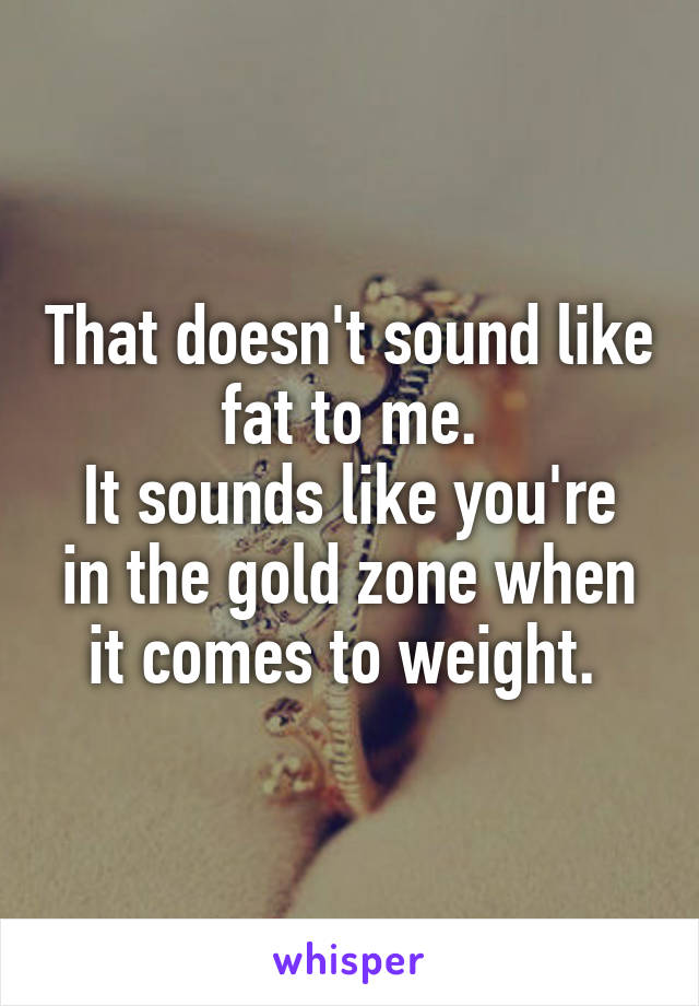 That doesn't sound like fat to me.
It sounds like you're in the gold zone when it comes to weight. 