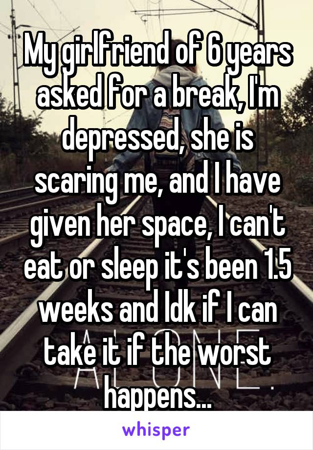 My girlfriend of 6 years asked for a break, I'm depressed, she is scaring me, and I have given her space, I can't eat or sleep it's been 1.5 weeks and Idk if I can take it if the worst happens...