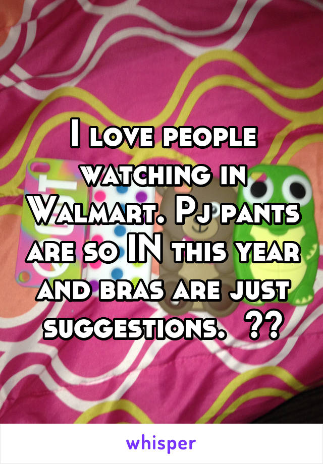 I love people watching in Walmart. Pj pants are so IN this year and bras are just suggestions.  😂😂