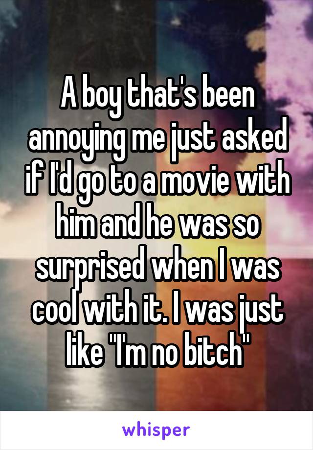 A boy that's been annoying me just asked if I'd go to a movie with him and he was so surprised when I was cool with it. I was just like "I'm no bitch"