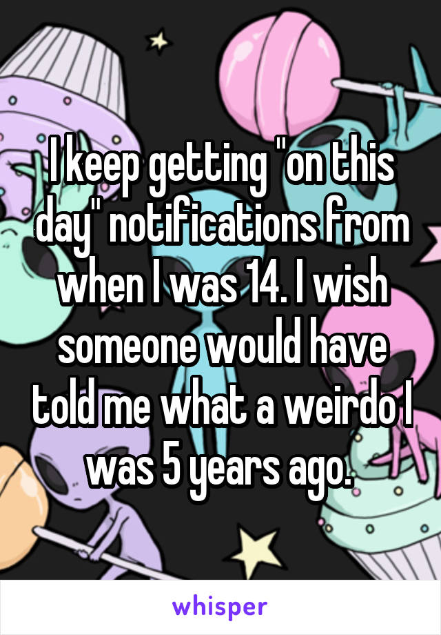 I keep getting "on this day" notifications from when I was 14. I wish someone would have told me what a weirdo I was 5 years ago. 